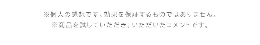 ※お客様個人の感想であり、効果・効能を示すものではありません。